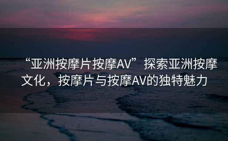 “亞洲按摩片按摩AV”探索亞洲按摩文化，按摩片與按摩AV的獨(dú)特魅力