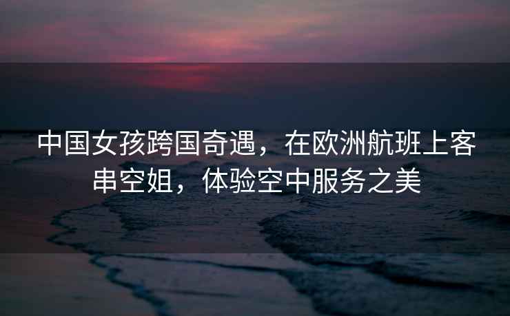 中國女孩跨國奇遇，在歐洲航班上客串空姐，體驗空中服務之美