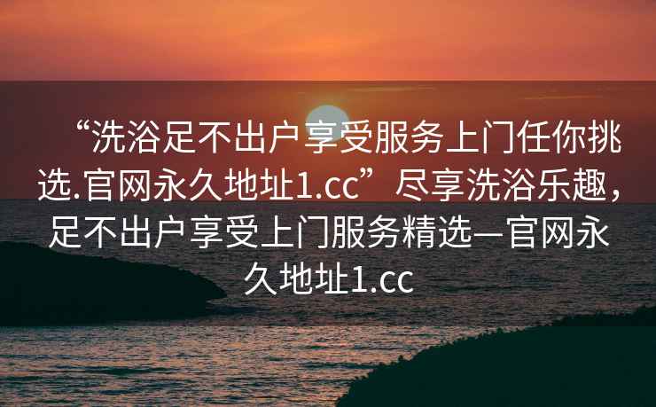 “洗浴足不出戶享受服務上門任你挑選.官網永久地址1.cc”盡享洗浴樂趣，足不出戶享受上門服務精選—官網永久地址1.cc
