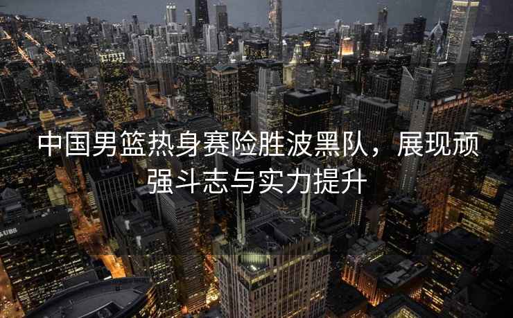 中國男籃熱身賽險勝波黑隊，展現(xiàn)頑強(qiáng)斗志與實(shí)力提升