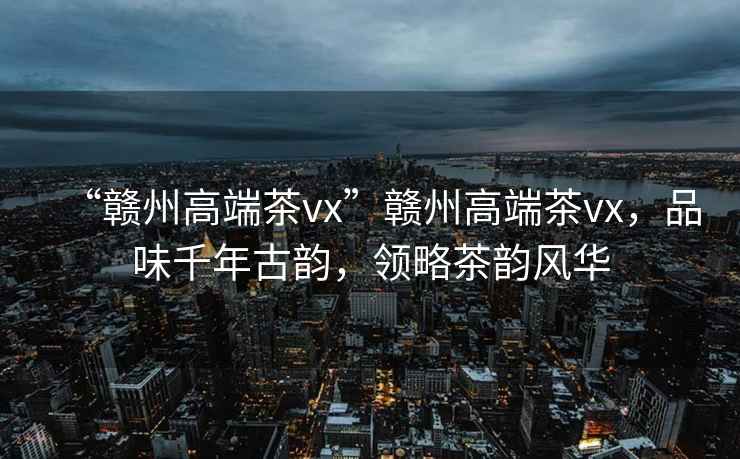 “贛州高端茶vx”贛州高端茶vx，品味千年古韻，領(lǐng)略茶韻風華