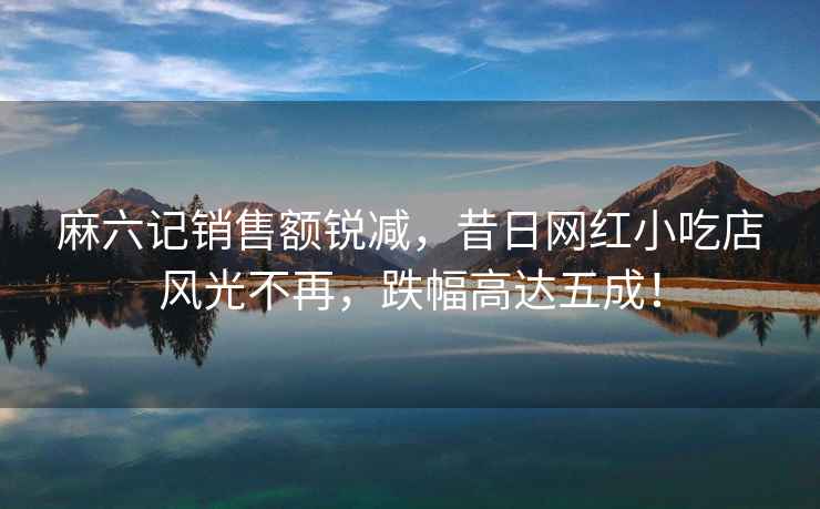 麻六記銷售額銳減，昔日網紅小吃店風光不再，跌幅高達五成！