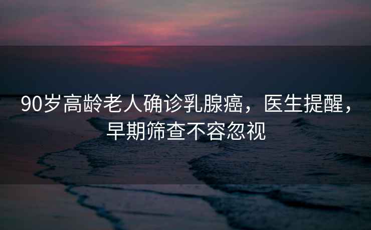 90歲高齡老人確診乳腺癌，醫生提醒，早期篩查不容忽視