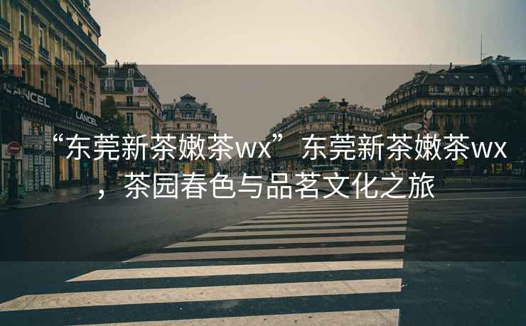 “東莞新茶嫩茶wx”東莞新茶嫩茶wx，茶園春色與品茗文化之旅