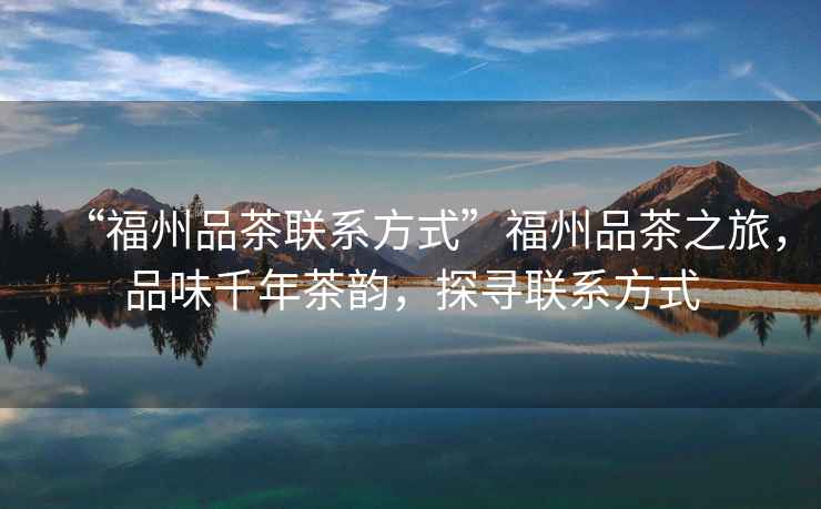 “福州品茶聯系方式”福州品茶之旅，品味千年茶韻，探尋聯系方式