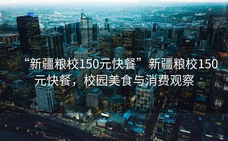 “新疆糧校150元快餐”新疆糧校150元快餐，校園美食與消費(fèi)觀察