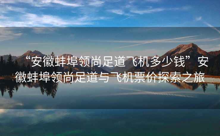 “安徽蚌埠領尚足道飛機多少錢”安徽蚌埠領尚足道與飛機票價探索之旅