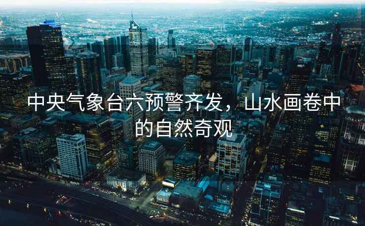 中央氣象臺(tái)六預(yù)警齊發(fā)，山水畫卷中的自然奇觀