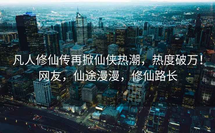 凡人修仙傳再掀仙俠熱潮，熱度破萬！網友，仙途漫漫，修仙路長