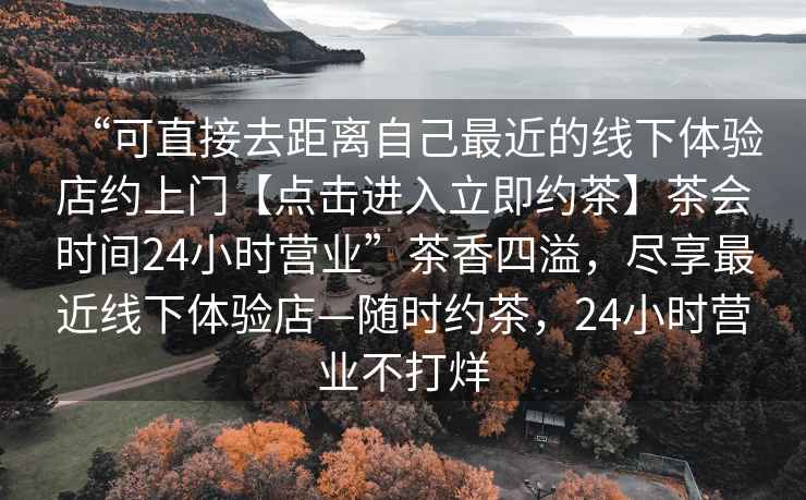“可直接去距離自己最近的線下體驗店約上門【點擊進入立即約茶】茶會時間24小時營業”茶香四溢，盡享最近線下體驗店—隨時約茶，24小時營業不打烊