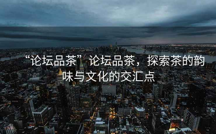 “論壇品茶”論壇品茶，探索茶的韻味與文化的交匯點