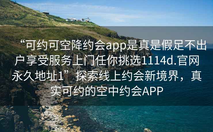 “可約可空降約會(huì)app是真是假足不出戶享受服務(wù)上門任你挑選1114d.官網(wǎng)永久地址1”探索線上約會(huì)新境界，真實(shí)可約的空中約會(huì)APP