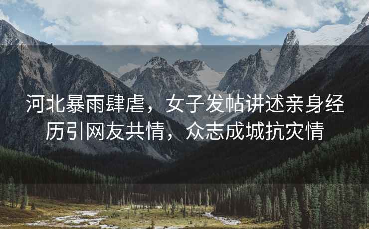 河北暴雨肆虐，女子發帖講述親身經歷引網友共情，眾志成城抗災情