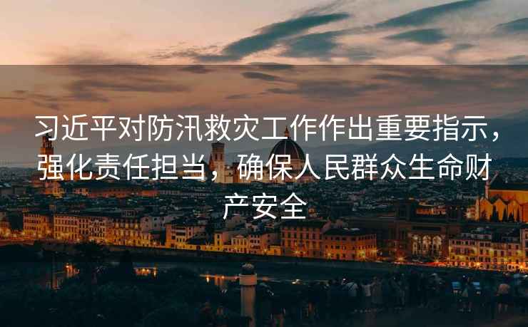 習近平對防汛救災工作作出重要指示，強化責任擔當，確保人民群眾生命財產安全