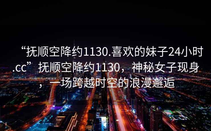 “撫順空降約1130.喜歡的妹子24小時.cc”撫順空降約1130，神秘女子現身，一場跨越時空的浪漫邂逅