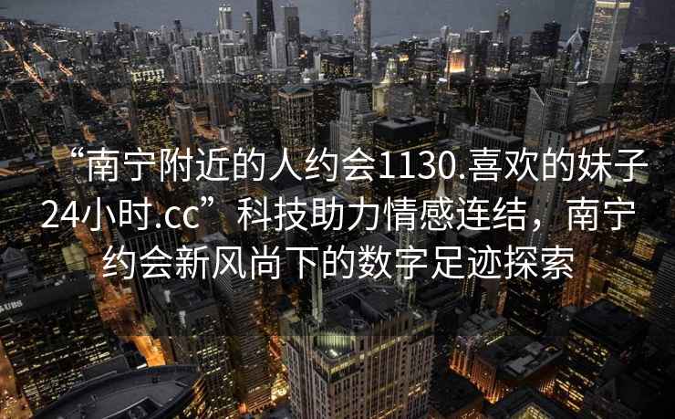 “南寧附近的人約會1130.喜歡的妹子24小時.cc”科技助力情感連結，南寧約會新風尚下的數字足跡探索