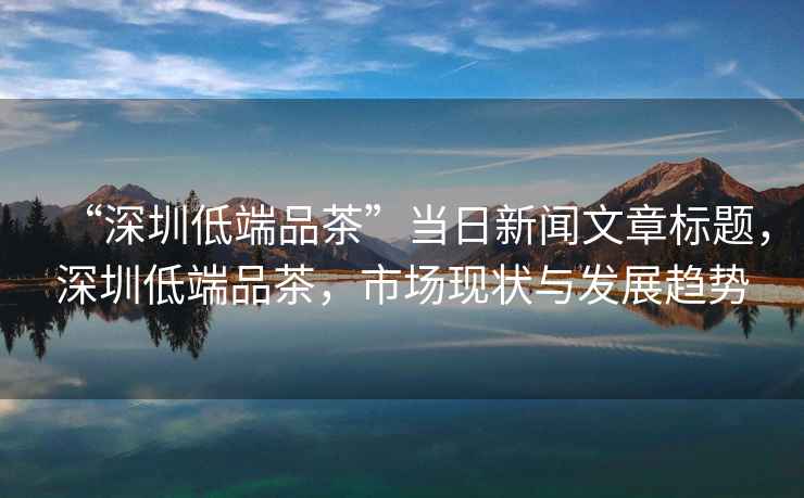 “深圳低端品茶”當日新聞文章標題，深圳低端品茶，市場現狀與發展趨勢