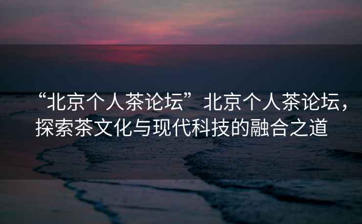 “北京個(gè)人茶論壇”北京個(gè)人茶論壇，探索茶文化與現(xiàn)代科技的融合之道