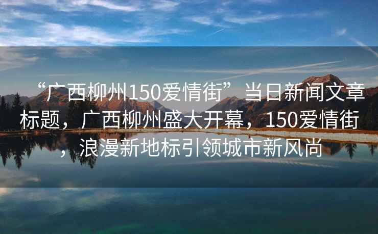 “廣西柳州150愛情街”當日新聞文章標題，廣西柳州盛大開幕，150愛情街，浪漫新地標引領城市新風尚
