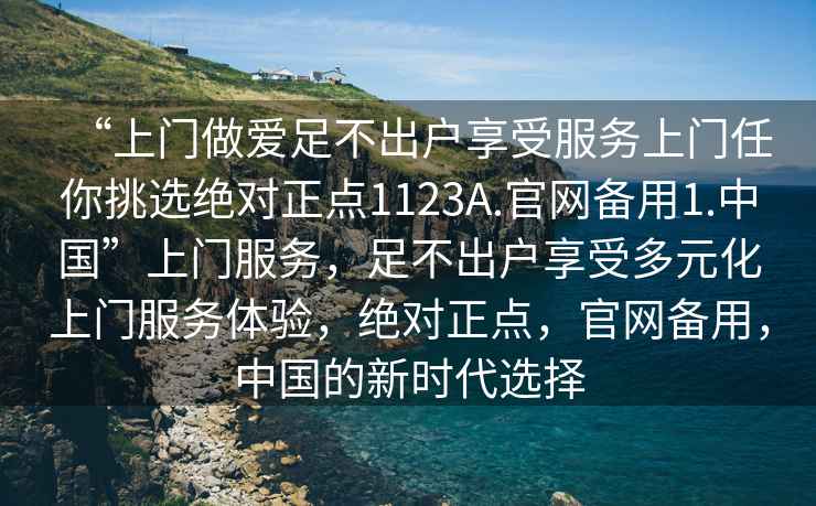 “上門做愛足不出戶享受服務上門任你挑選絕對正點1123A.官網備用1.中國”上門服務，足不出戶享受多元化上門服務體驗，絕對正點，官網備用，中國的新時代選擇