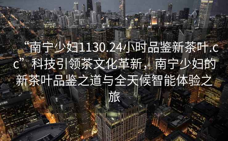 “南寧少婦1130.24小時品鑒新茶葉.cc”科技引領茶文化革新，南寧少婦的新茶葉品鑒之道與全天候智能體驗之旅