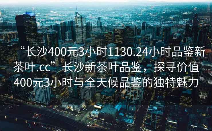 “長沙400元3小時1130.24小時品鑒新茶葉.cc”長沙新茶葉品鑒，探尋價值400元3小時與全天候品鑒的獨特魅力