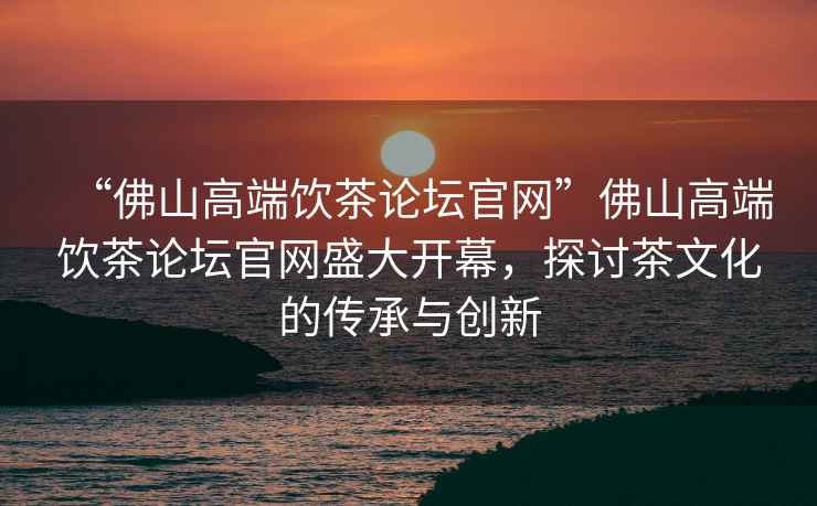 “佛山高端飲茶論壇官網”佛山高端飲茶論壇官網盛大開幕，探討茶文化的傳承與創新