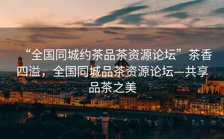 “全國同城約茶品茶資源論壇”茶香四溢，全國同城品茶資源論壇—共享品茶之美