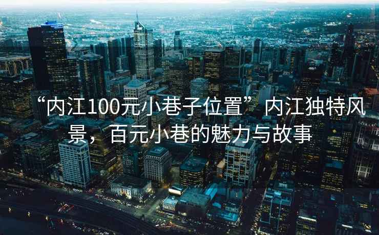 “內江100元小巷子位置”內江獨特風景，百元小巷的魅力與故事