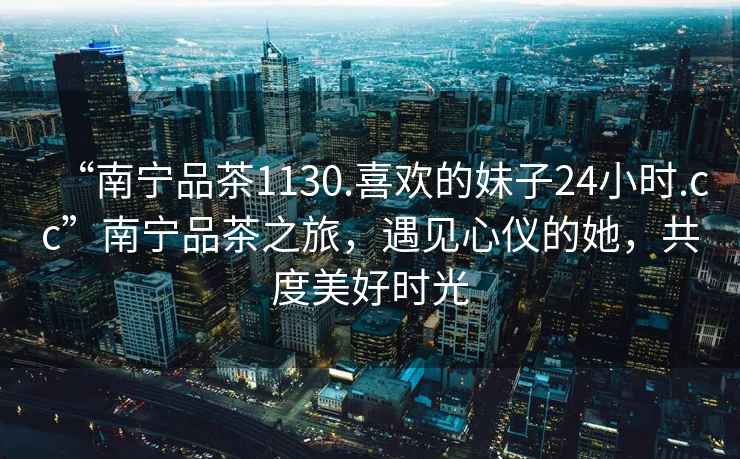 “南寧品茶1130.喜歡的妹子24小時.cc”南寧品茶之旅，遇見心儀的她，共度美好時光