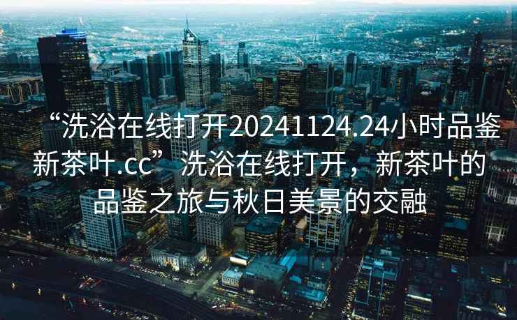 “洗浴在線打開20241124.24小時品鑒新茶葉.cc”洗浴在線打開，新茶葉的品鑒之旅與秋日美景的交融