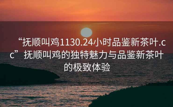 “撫順叫雞1130.24小時品鑒新茶葉.cc”撫順叫雞的獨特魅力與品鑒新茶葉的極致體驗