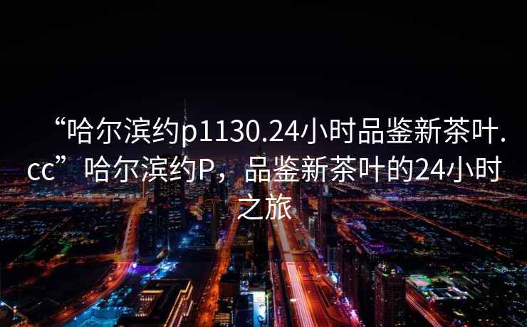 “哈爾濱約p1130.24小時品鑒新茶葉.cc”哈爾濱約P，品鑒新茶葉的24小時之旅