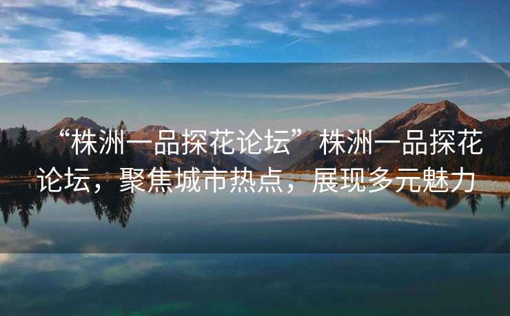 “株洲一品探花論壇”株洲一品探花論壇，聚焦城市熱點，展現(xiàn)多元魅力