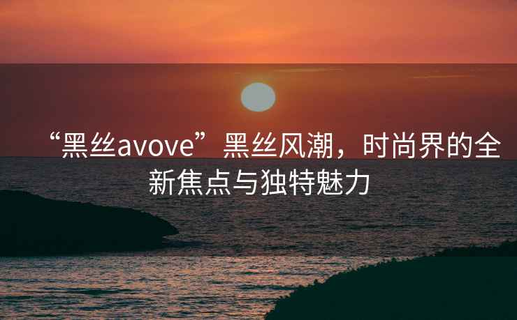 “黑絲avove”黑絲風(fēng)潮，時(shí)尚界的全新焦點(diǎn)與獨(dú)特魅力