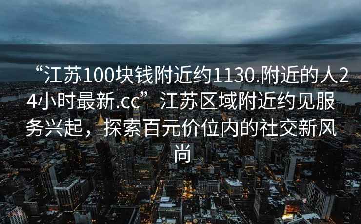 “江蘇100塊錢附近約1130.附近的人24小時最新.cc”江蘇區域附近約見服務興起，探索百元價位內的社交新風尚