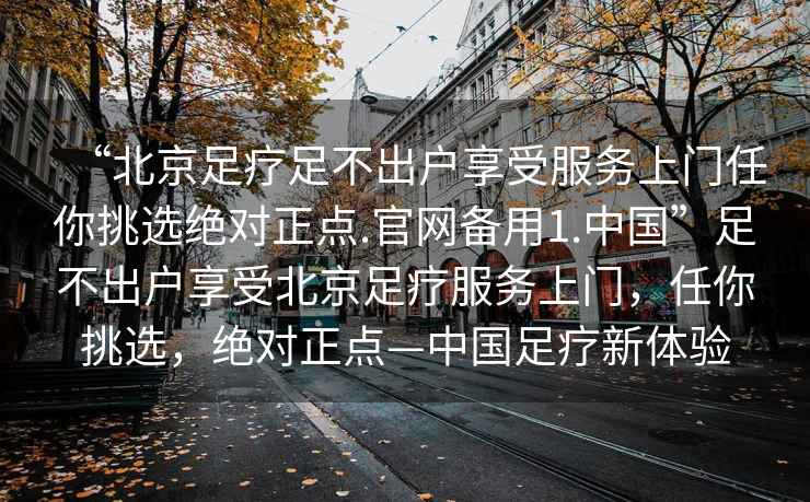 “北京足療足不出戶享受服務上門任你挑選絕對正點.官網(wǎng)備用1.中國”足不出戶享受北京足療服務上門，任你挑選，絕對正點—中國足療新體驗