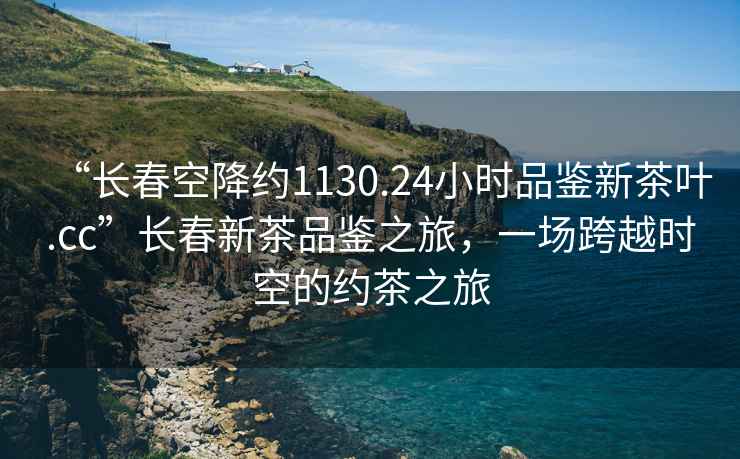“長春空降約1130.24小時品鑒新茶葉.cc”長春新茶品鑒之旅，一場跨越時空的約茶之旅