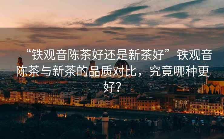 “鐵觀音陳茶好還是新茶好”鐵觀音陳茶與新茶的品質對比，究竟哪種更好？