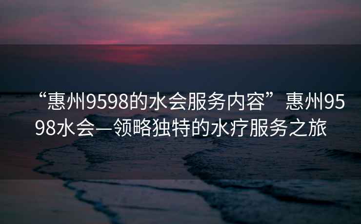 “惠州9598的水會(huì)服務(wù)內(nèi)容”惠州9598水會(huì)—領(lǐng)略獨(dú)特的水療服務(wù)之旅