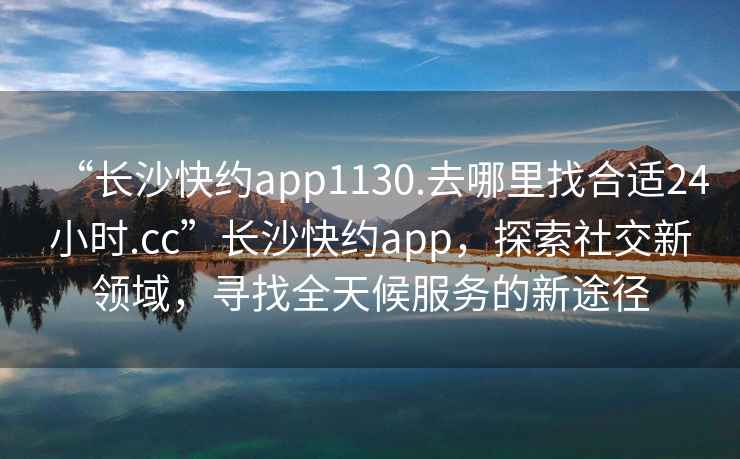 “長沙快約app1130.去哪里找合適24小時.cc”長沙快約app，探索社交新領域，尋找全天候服務的新途徑