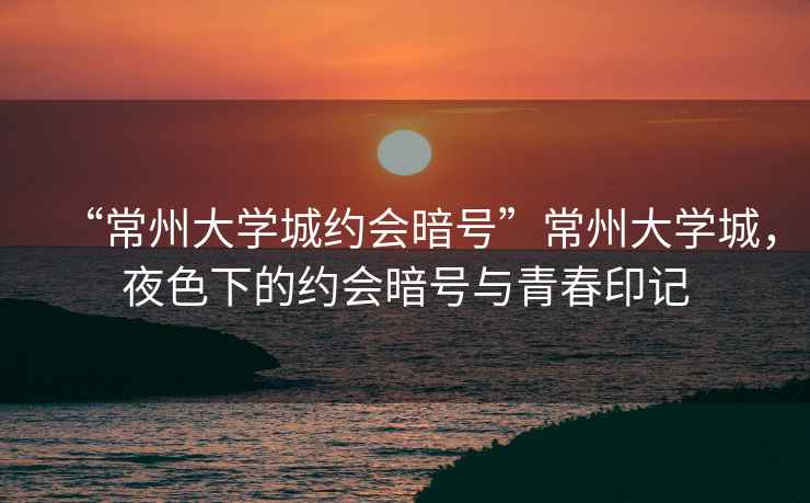 “常州大學城約會暗號”常州大學城，夜色下的約會暗號與青春印記