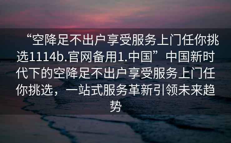 “空降足不出戶享受服務(wù)上門任你挑選1114b.官網(wǎng)備用1.中國(guó)”中國(guó)新時(shí)代下的空降足不出戶享受服務(wù)上門任你挑選，一站式服務(wù)革新引領(lǐng)未來(lái)趨勢(shì)
