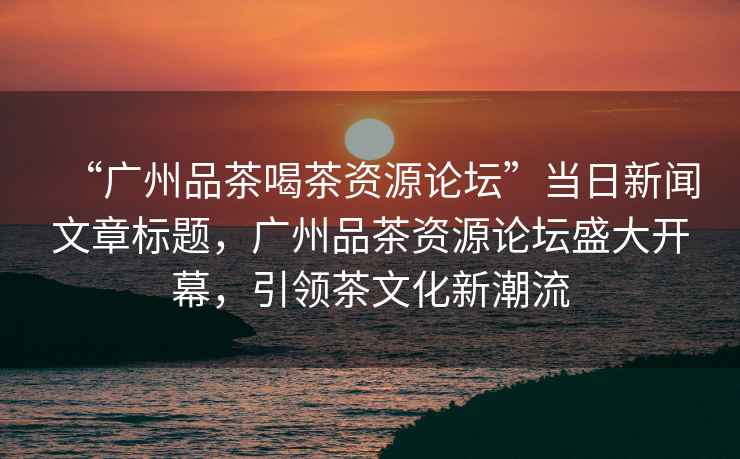 “廣州品茶喝茶資源論壇”當(dāng)日新聞文章標(biāo)題，廣州品茶資源論壇盛大開幕，引領(lǐng)茶文化新潮流