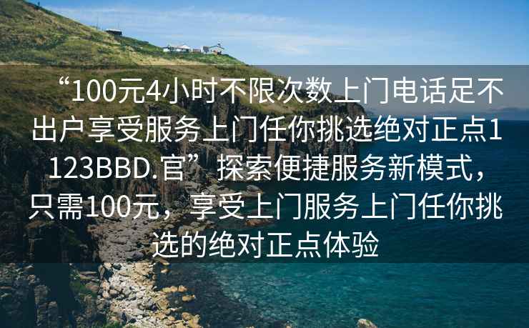 “100元4小時不限次數上門電話足不出戶享受服務上門任你挑選絕對正點1123BBD.官”探索便捷服務新模式，只需100元，享受上門服務上門任你挑選的絕對正點體驗