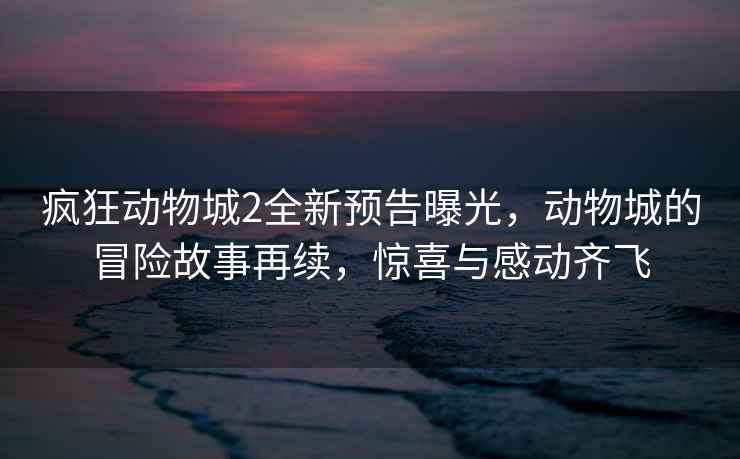 瘋狂動物城2全新預告曝光，動物城的冒險故事再續，驚喜與感動齊飛