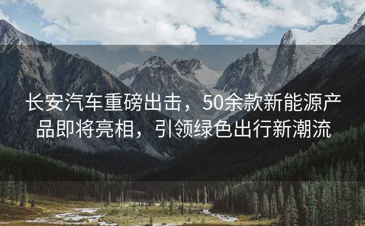 長安汽車重磅出擊，50余款新能源產品即將亮相，引領綠色出行新潮流