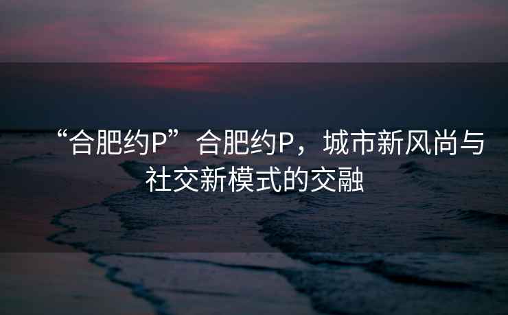 “合肥約P”合肥約P，城市新風(fēng)尚與社交新模式的交融