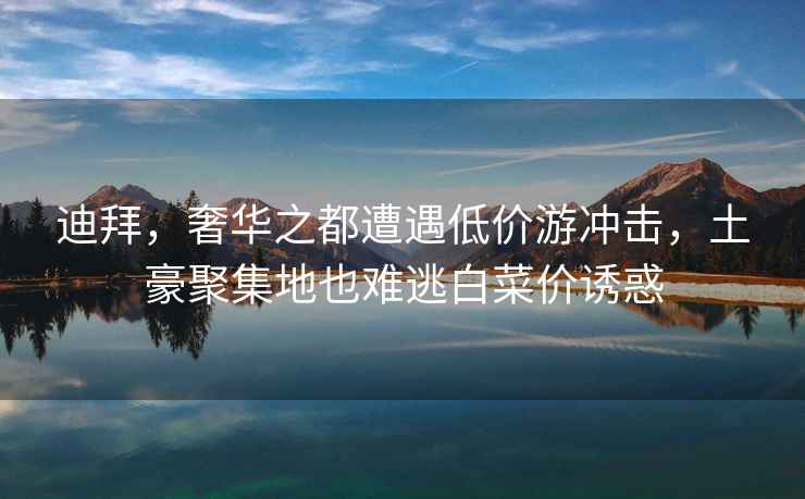 迪拜，奢華之都遭遇低價游沖擊，土豪聚集地也難逃白菜價誘惑