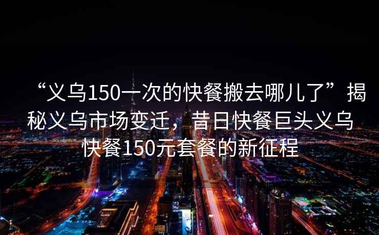“義烏150一次的快餐搬去哪兒了”揭秘義烏市場變遷，昔日快餐巨頭義烏快餐150元套餐的新征程